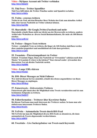 Video - MySpace Account mit Twitter verbinden
http://bit.ly/bQnjS4

51. TidyTwee - Twitter Spamfilter
TidyTwee hilft dabei, die Twitter-Timeline sauber und Spamfrei zu halten.
http://bit.ly/crShFp

52. Twitto - externes twittern
Twitto ist ein Tool, mit dem Besucher Ihrer Website den Link zum aktuellen Artikel
inkl. einer kurzen Nachricht an Twitter schicken können.
http://bit.ly/bgtTBh

53. Shareaholic - für Google,Twitter,Facebook und mehr
Shareaholic erlaubt Ihnen nicht nur direkt aus der Browserzeile zu twittern, sondern
Artikel oder Webseiten an diverse Social Bookmarkdienste, für mehr als 100 Dienste
nutzbar.
http://bit.ly/ax0EA2

54. Twitzer - längere Texte twittern
Twitzer - ermöglicht Texte zu twittern, die länger als 140 Zeichen sind.Dazu werden
diese zunächst gespeichert und anschließend ein Link dazu getwittert.
http://bit.ly/cyvgdY

55. Twanslate - Übersetzungsdienst via Twitter
Einfach Twanslate folgen. Dann eine Nachricht an “d twanslate” schicken nach dem
Muster “d twanslate fr where is the kitchen?” Kurz darauf sendet @twanslate den
übersetzten Text als direkte Nachricht zurück.
http://bit.ly/9qfdBK

Video - Lange URLs kürzen
http://bit.ly/93oJqU

56. DM- Direct Messages an Nicht Follower
Wer sich bei diesem Service anmeldet, erlaubt den ebenso angemeldeten von ihnen
Direct Messages zu empfangen.
http://bit.ly/9PFKqj

57. Futuretweets – Zeitversetztes Twittern
Futuretweets gibt einem aber die Möglichkeit seine Tweets vorzubereiten und sie zum
bestimmten Zeitpunkt zu twittern.
http://bit.ly/9uQjV9

58. Followformation – Twitterer über Keywörter finden
Bei diesem Tool kann man nach Interessen der Twitterer suchen. So kann man sehr
einfach neue interessante Twitterer finden.
http://bit.ly/9e1cfA

59. YoTwits – Automatische Tweets durch RSS Feed
Mit YoTwits hat man die Möglichkeit diverse RSS Feeds zu abonnieren, die dann
automatisch als Tweets abgesesendet werden können.
http://bit.ly/aiiBOf

60. Tweettabs – Live Suchergebnisse von Tweets nach Keywords
 