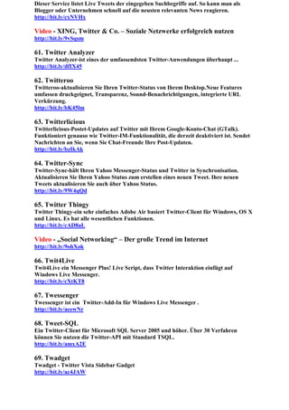 Dieser Service listet Live Tweets der eingegeben Suchbegriffe auf. So kann man als
Blogger oder Unternehmen schnell auf die neusten relevanten News reagieren.
http://bit.ly/cxNVHx

Video - XING, Twitter & Co. – Soziale Netzwerke erfolgreich nutzen
http://bit.ly/9vSqsm

61. Twitter Analyzer
Twitter Analyzer-ist eines der umfassendsten Twitter-Anwendungen überhaupt ...
http://bit.ly/dfIX45

62. Twitteroo
Twitteroo-aktualisieren Sie Ihren Twitter-Status von Ihrem Desktop.Neue Features
umfassen druckgeignet, Transparenz, Sound-Benachrichtigungen, integrierte URL
Verkürzung.
http://bit.ly/bK45lm

63. Twitterlicious
Twitterlicious-Postet-Updates auf Twitter mit Ihrem Google-Konto-Chat (GTalk).
Funktioniert genauso wie Twitter-IM-Funktionalität, die derzeit deaktiviert ist. Sendet
Nachrichten an Sie, wenn Sie Chat-Freunde Ihre Post-Updaten.
http://bit.ly/bzIkAk

64. Twitter-Sync
Twitter-Sync-hält Ihren Yahoo Messenger-Status und Twitter in Synchronisation.
Aktualisieren Sie Ihren Yahoo Status zum erstellen eines neuen Tweet. Ihre neuen
Tweets aktualisieren Sie auch über Yahoo Status.
http://bit.ly/9W4qQd

65. Twitter Thingy
Twitter Thingy-ein sehr einfaches Adobe Air basiert Twitter-Client für Windows, OS X
und Linux. Es hat alle wesentlichen Funktionen.
http://bit.ly/cAD8aL

Video - „Social Networking“ – Der große Trend im Internet
http://bit.ly/9ohXok

66. Twit4Live
Twit4Live ein Messenger Plus! Live Script, dass Twitter Interaktion einfügt auf
Windows Live Messenger.
http://bit.ly/cXtKT8

67. Twessenger
Twessenger ist ein Twitter-Add-In für Windows Live Messenger .
http://bit.ly/aeewNr

68. Tweet-SQL
Ein Twitter-Client für Microsoft SQL Server 2005 und höher. Über 30 Verfahren
können Sie nutzen die Twitter-API mit Standard TSQL.
http://bit.ly/amxA2E

69. Twadget
Twadget - Twitter Vista Sidebar Gadget
http://bit.ly/ac4JAW
 