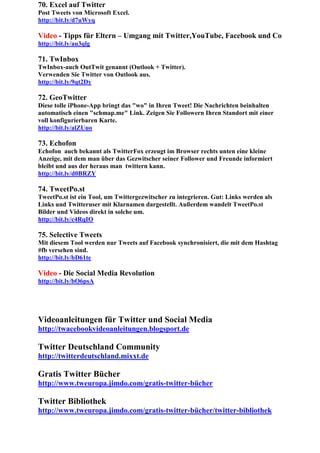 70. Excel auf Twitter
Post Tweets von Microsoft Excel.
http://bit.ly/d7uWyq

Video - Tipps für Eltern – Umgang mit Twitter,YouTube, Facebook und Co
http://bit.ly/au3qlg

71. TwInbox
TwInbox-auch OutTwit genannt (Outlook + Twitter).
Verwenden Sie Twitter von Outlook aus.
http://bit.ly/9qt2Dy

72. GeoTwitter
Diese tolle iPhone-App bringt das "wo" in Ihren Tweet! Die Nachrichten beinhalten
automatisch einen "schmap.me" Link. Zeigen Sie Followern Ihren Standort mit einer
voll konfigurierbaren Karte.
http://bit.ly/alZUuo

73. Echofon
Echofon auch bekannt als TwitterFox erzeugt im Browser rechts unten eine kleine
Anzeige, mit dem man über das Gezwitscher seiner Follower und Freunde informiert
bleibt und aus der heraus man twittern kann.
http://bit.ly/d0BRZY

74. TweetPo.st
TweetPo.st ist ein Tool, um Twittergezwitscher zu integrieren. Gut: Links werden als
Links und Twitteruser mit Klarnamen dargestellt. Außerdem wandelt TweetPo.st
Bilder und Videos direkt in solche um.
http://bit.ly/c4RqIO

75. Selective Tweets
Mit diesem Tool werden nur Tweets auf Facebook synchronisiert, die mit dem Hashtag
#fb versehen sind.
http://bit.ly/bD61te

Video - Die Social Media Revolution
http://bit.ly/bO6psA




Videoanleitungen für Twitter und Social Media
http://twacebookvideoanleitungen.blogsport.de

Twitter Deutschland Community
http://twitterdeutschland.mixxt.de

Gratis Twitter Bücher
http://www.tweuropa.jimdo.com/gratis-twitter-bücher

Twitter Bibliothek
http://www.tweuropa.jimdo.com/gratis-twitter-bücher/twitter-bibliothek
 