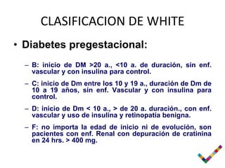CLASIFICACION DE WHITE
• Diabetes pregestacional:
  – B: inicio de DM >20 a., <10 a. de duración, sin enf.
    vascular y con insulina para control.
  – C: inicio de Dm entre los 10 y 19 a., duración de Dm de
    10 a 19 años, sin enf. Vascular y con insulina para
    control.
  – D: inicio de Dm < 10 a., > de 20 a. duración., con enf.
    vascular y uso de insulina y retinopatía benigna.
  – F: no importa la edad de inicio ni de evolución, son
    pacientes con enf. Renal con depuración de cratinina
    en 24 hrs. > 400 mg.
 