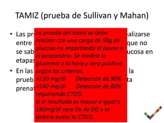 TAMIZ (prueba de Sullivan y Mahan)
• Las pruebas de deteccion deben de realizarse
         La prueba del tamiz se debe
  entre las 24 y con SDG, en las mujeres que no
         realizar 28 una carga de 50g de
         glucosa no importando el ayuno o
  se sabe que tenian intolerancia a la glucosa en
         el pospandrio. Se medira la
  etapas glucemia a la hora del embarazo.
          mas tempranas y sera positiva
• En las mujeres con alto riesgo realizar la
         según los criterios:
  prueba>130tamiz desde la primera visita
          de mg/dl Detección de 90%
  prenatal (de las 12 aDetección de 80%
         >140 mg/dl       14 SDG.
        requiriendo CTGO.
        Si el resultado es mayor o igual a
        180mg/dl sera Dx de DG y se
        debera evitar la CTGO.
 
