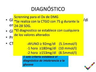 DIAGNÓSTICO
     Screnning para el Dx de DMG
• Glucemia encon la CTGO cono igual a 126mg/dl
     *Se realiza ayuno mayor 75 g durante la
  en 24-28 SDG.
     2 ocasiones
• Glucemia casual se establece200mg/dl
     *El diagnostico mayor de con cualquiera
     de los valores alterados
• Prueba tamiz mayor o igual a 180mg/dl
• CTGO alterada ≥ 92mg/dl (5.1mmol/l)
           -AYUNO
         2 o-1 hora ≥180mg/dl (10 mmol/l)
             más criterios establecen el
         diagnóstico ≥153mg/dl (8.5mmol/l)
            -2 hora
         1 solo criterio establece el
         diagnóstico de intolerancia a la
         glucosa
 