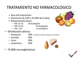 TRATAMIENTO NO FARMACOLOGICO
   • Base del tratamiento.
   • Restricción de CHO a 33-40% de la dieta.
   • Requerimiento diario:
        • IMC 22-25:   30 kcal/kg/día
        • IMC 26-29:            24 Kcal/kg/día
        • IMC >30:              12 kcal/kg/día
• Distribución calórica:
   –   Desayuno:       10%   (resistencia insulina mayor por la mañana)
   –   Comida:         30%
   –   Cena:           30%
   –   Colaciones:     30%

• 75-80% normoglicémicas
 