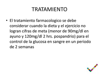 TRATAMIENTO
• El tratamiento farmacologico se debe
  considerar cuando la dieta y el ejercicio no
  logran cifras de meta (menor de 90mg/dl en
  ayuno y 120mg/dl 2 hrs. pospandrio) para el
  control de la glucosa en sangre en un periodo
  de 2 semanas
 