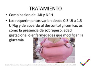 TRATAMIENTO
 • Combinacion de IAR y NPH
 • Los requerimientos varian desde 0.3 UI a 1.5
   UI/kg y de acuerdo al descontol glicemico, asi
   como la presencia de sobrepeso, edad
   gestacional o enfermedades que modifican la
   glucemia




Guía de Práctica clinica, Diagnostico y Tratamiento de la Diabetes en el Embarazo; México: secretaria de Salud;2009.
 