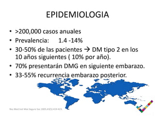 EPIDEMIOLOGIA
• >200,000 casos anuales
• Prevalencia: 1.4 -14%
• 30-50% de las pacientes  DM tipo 2 en los
  10 años siguientes ( 10% por año).
• 70% presentarán DMG en siguiente embarazo.
• 33-55% recurrencia embarazo posterior.



Rev Med Inst Mex Seguro Soc 2005;43(5):419-423.
 