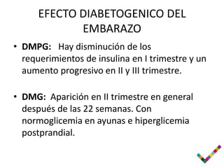 EFECTO DIABETOGENICO DEL
             EMBARAZO
• DMPG: Hay disminución de los
  requerimientos de insulina en I trimestre y un
  aumento progresivo en II y III trimestre.

• DMG: Aparición en II trimestre en general
  después de las 22 semanas. Con
  normoglicemia en ayunas e hiperglicemia
  postprandial.
 