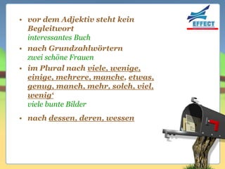 • vor dem Adjektiv steht kein
  Begleitwort
  interessantes Buch
• nach Grundzahlwörtern
  zwei schöne Frauen
• im Plural nach viele, wenige,
  einige, mehrere, manche, etwas,
  genug, manch, mehr, solch, viel,
  wenig‘
  viele bunte Bilder
• nach dessen, deren, wessen
 