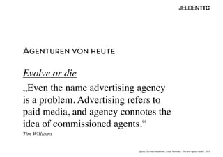 Agenturen von heute
Evolve or die	

„Even the name advertising agency
is a problem. Advertising refers to
paid media, and agency connotes the
idea of commissioned agents.“	

Tim Williams	

Quelle: Trevania Handerson, „Fluid Networks – The next agency model“, 2010	

 