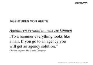 Agenturen von heute
Agenturen verkaufen, was sie können	

„To a hammer everything looks like
a nail. If you go to an agency you
will get an agency solution.”	

Charles Hughes, The Clarks Company	

Quelle: Trevania Handerson, „Fluid Networks – The next agency model“, 2010	

 