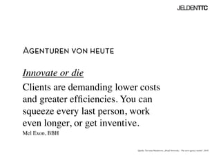 Agenturen von heute
Innovate or die	

Clients are demanding lower costs
and greater efﬁciencies. You can
squeeze every last person, work 
even longer, or get inventive. 	

Mel Exon, BBH	

Quelle: Trevania Handerson, „Fluid Networks – The next agency model“, 2010	

 