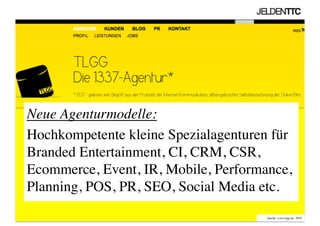 Neue Agenturmodelle: 	

Hochkompetente kleine Spezialagenturen für
Branded Entertainment, CI, CRM, CSR,
Ecommerce, Event, IR, Mobile, Performance,
Planning, POS, PR, SEO, Social Media etc.	

Quelle: www.tlgg.de, 2010	

 