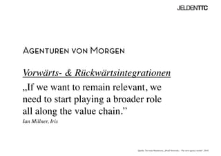 Agenturen von Morgen
Vorwärts-  Rückwärtsintegrationen	

„If we want to remain relevant, we
need to start playing a broader role
all along the value chain.”	

Ian Millner, Iris	

Quelle: Trevania Handerson, „Fluid Networks – The next agency model“, 2010	

 