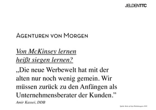 Agenturen von Morgen
Von McKinsey lernen 
heißt siegen lernen?	

„Die neue Werbewelt hat mit der
alten nur noch wenig gemein. Wir
müssen zurück zu den Anfängen als
Unternehmensberater der Kunden.”	

Amir Kassei, DDB	

Quelle: Rede auf dem Werbekongress 2010	

 