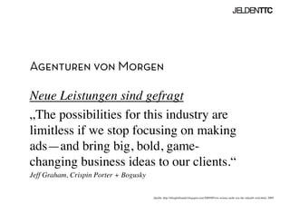 Agenturen von Morgen
Neue Leistungen sind gefragt	

„The possibilities for this industry are
limitless if we stop focusing on making
ads—and bring big, bold, game-
changing business ideas to our clients.“	

Jeff Graham, Crispin Porter + Bogusky	

Quelle: http://iblogforbrands.blogspot.com/2009/09/wir-wissen-nicht-wie-die-zukunft-wird.html, 2009	

 