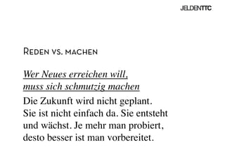 Reden vs. machen
Wer Neues erreichen will, 
muss sich schmutzig machen	

Die Zukunft wird nicht geplant. 
Sie ist nicht einfach da. Sie entsteht
und wächst. Je mehr man probiert,
desto besser ist man vorbereitet.	

 