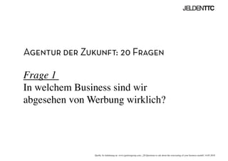 Agentur der Zukunft: 20 Fragen
Frage 1 
In welchem Business sind wir
abgesehen von Werbung wirklich?	

Quelle: In Anlehnung an www.ignitiongroup.com, „20 Questions to ask about the reinventing of your business modell, 14.05.2010	

 
