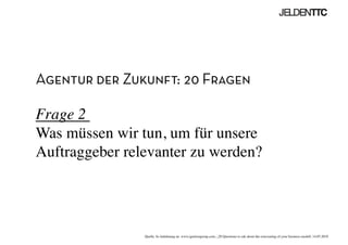 Agentur der Zukunft: 20 Fragen
Frage 2 
Was müssen wir tun, um für unsere
Auftraggeber relevanter zu werden?	

Quelle: In Anlehnung an www.ignitiongroup.com, „20 Questions to ask about the reinventing of your business modell, 14.05.2010	

 
