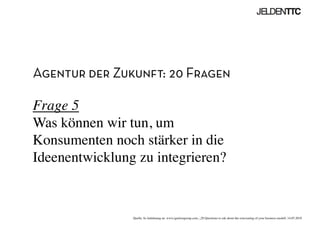 Agentur der Zukunft: 20 Fragen
Frage 5
Was können wir tun, um
Konsumenten noch stärker in die
Ideenentwicklung zu integrieren?	

Quelle: In Anlehnung an www.ignitiongroup.com, „20 Questions to ask about the reinventing of your business modell, 14.05.2010	

 