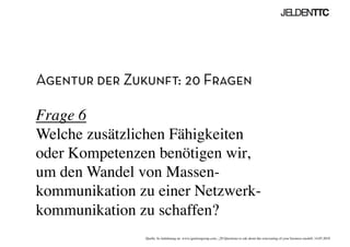 Agentur der Zukunft: 20 Fragen
Frage 6
Welche zusätzlichen Fähigkeiten
oder Kompetenzen benötigen wir,
um den Wandel von Massen-
kommunikation zu einer Netzwerk-
kommunikation zu schaffen? 	

Quelle: In Anlehnung an www.ignitiongroup.com, „20 Questions to ask about the reinventing of your business modell, 14.05.2010	

 