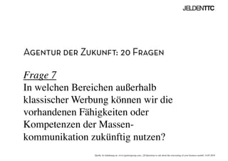 Agentur der Zukunft: 20 Fragen
Frage 7
In welchen Bereichen außerhalb
klassischer Werbung können wir die
vorhandenen Fähigkeiten oder
Kompetenzen der Massen-
kommunikation zukünftig nutzen? 	

Quelle: In Anlehnung an www.ignitiongroup.com, „20 Questions to ask about the reinventing of your business modell, 14.05.2010	

 