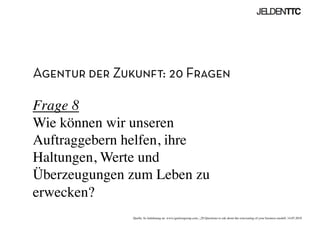 Agentur der Zukunft: 20 Fragen
Frage 8
Wie können wir unseren
Auftraggebern helfen, ihre
Haltungen, Werte und
Überzeugungen zum Leben zu
erwecken?	

Quelle: In Anlehnung an www.ignitiongroup.com, „20 Questions to ask about the reinventing of your business modell, 14.05.2010	

 