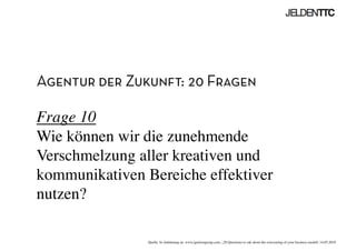 Agentur der Zukunft: 20 Fragen
Frage 10
Wie können wir die zunehmende
Verschmelzung aller kreativen und
kommunikativen Bereiche effektiver
nutzen?	

Quelle: In Anlehnung an www.ignitiongroup.com, „20 Questions to ask about the reinventing of your business modell, 14.05.2010	

 