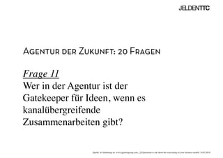 Agentur der Zukunft: 20 Fragen
Frage 11
Wer in der Agentur ist der
Gatekeeper für Ideen, wenn es
kanalübergreifende
Zusammenarbeiten gibt?	

Quelle: In Anlehnung an www.ignitiongroup.com, „20 Questions to ask about the reinventing of your business modell, 14.05.2010	

 