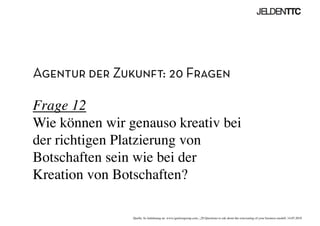 Agentur der Zukunft: 20 Fragen
Frage 12
Wie können wir genauso kreativ bei
der richtigen Platzierung von
Botschaften sein wie bei der
Kreation von Botschaften?	

Quelle: In Anlehnung an www.ignitiongroup.com, „20 Questions to ask about the reinventing of your business modell, 14.05.2010	

 