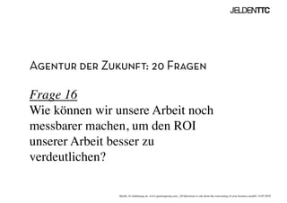 Agentur der Zukunft: 20 Fragen
Frage 16
Wie können wir unsere Arbeit noch
messbarer machen, um den ROI
unserer Arbeit besser zu
verdeutlichen?	

Quelle: In Anlehnung an www.ignitiongroup.com, „20 Questions to ask about the reinventing of your business modell, 14.05.2010	

 