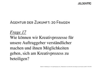 Agentur der Zukunft: 20 Fragen
Frage 17
Wie können wir Kreativprozesse für
unsere Auftraggeber verständlicher
machen und ihnen Möglichkeiten
geben, sich am Kreativprozess zu
beteiligen?	

Quelle: In Anlehnung an www.ignitiongroup.com, „20 Questions to ask about the reinventing of your business modell, 14.05.2010	

 