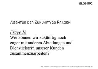 Agentur der Zukunft: 20 Fragen
Frage 18
Wie können wir zukünftig noch
enger mit anderen Abteilungen und
Dienstleistern unserer Kunden
zusammenzuarbeiten?	

Quelle: In Anlehnung an www.ignitiongroup.com, „20 Questions to ask about the reinventing of your business modell, 14.05.2010	

 