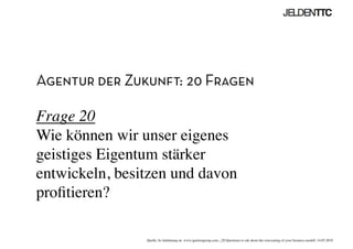 Agentur der Zukunft: 20 Fragen
Frage 20
Wie können wir unser eigenes
geistiges Eigentum stärker
entwickeln, besitzen und davon
proﬁtieren?	

Quelle: In Anlehnung an www.ignitiongroup.com, „20 Questions to ask about the reinventing of your business modell, 14.05.2010	

 