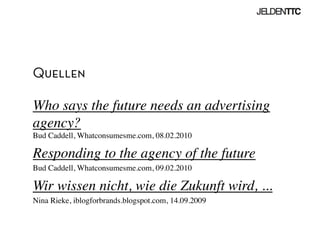 Quellen
Who says the future needs an advertising
agency?
Bud Caddell, Whatconsumesme.com, 08.02.2010	

Responding to the agency of the future	

Bud Caddell, Whatconsumesme.com, 09.02.2010	

Wir wissen nicht, wie die Zukunft wird, ...	

Nina Rieke, iblogforbrands.blogspot.com, 14.09.2009	

 