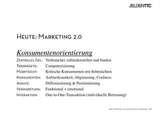 Heute: Marketing 2.0
Konsumentenorientierung	

Zentrales Ziel: 	

Verbraucher zufriedenstellen und binden	

Triebkräfte:	

 	

Computerisierung	

Marktsicht:	

 	

Kritische Konsumenten mit Sehnsüchten	

Konsumenten: 	

Aufmerksamkeit, Abgrenzung, Coolness	

Ansatz: 	

Differenzierung  Positionierung	

Vermarktung: 	

Funktional + emotional	

Interaktion: 	

One-to-One-Transaktion (individuelle Betreuung)	

Quelle: Philip Kotler „Die neue Dimension des Marketings“, 2010	

 