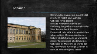 Gebäude
Der Grundsteinwurde am 7. April 1826
gelegt, im Herbst 1836 war das
Gebäude fertig gestellt.
Die Alte Pinakothek war bei der
Eröffnung der größte Museumsbau der
Welt. Bereits das Äußere der
Pinakothek hebt sich von den üblichen
schlossartigen Museumsbauten des
frühen 19. Jahrhunderts ab und steht
mit der Funktion und Gliederung des
Gebäudes als Museum. So wurde der
Bau zum Vorbild für einige Galerien in
Rom, St. Petersburg und Kassel.
 