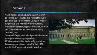 Gebäude
Nach starker Beschädigung in den Jahren
1943 und 1944 wurde die Pinakothek von
1952 bis 1957 durch Hans Döll gast wieder
aufgebaut. Die Art des Wiederaufbaus,
welche die Zerstörung sich tbarlässt, wird in
der Öffentlichkeit bis heute zwiespältig
beurteilt, von
Denkmalpflegernjedochallgemeinalseineher
ausragendeLeistungangesehen.
1994 wurde das Gebäude aufgrund einer
Αnierung geschlossen. Am 23. Juli 1998
wurde die Pinakothek wieder eröffnet.
 