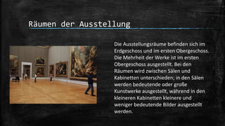 Räumen der Ausstellung
Die Ausstellungsräume befinden sich im
Erdgeschoss und im ersten Obergeschoss.
Die Mehrheit der Werke ist im ersten
Obergeschoss ausgestellt. Bei den
Räumen wird zwischen Sälen und
Kabinetten unterschieden; in den Sälen
werden bedeutende oder große
Kunstwerke ausgestellt, während in den
kleineren Kabinetten kleinere und
weniger bedeutende Bilder ausgestellt
werden.
 