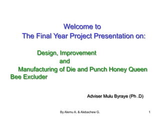 By Alemu A. & Alebachew G. 1
Welcome to
The Final Year Project Presentation on:
Design, Improvement
and
Manufacturing of Die and Punch Honey Queen
Bee Excluder
Adviser Mulu Byraye (Ph .D)
 