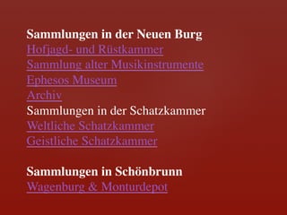 Sammlungen in der Neuen Burg	

Hofjagd- und Rüstkammer	

Sammlung alter Musikinstrumente	

Ephesos Museum	

Archiv	

Sammlungen in der Schatzkammer	

Weltliche Schatzkammer	

Geistliche Schatzkammer	

	

Sammlungen in Schönbrunn	

Wagenburg & Monturdepot	

 