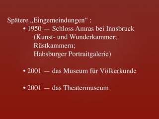 Spätere „Eingemeindungen“ : 	

     	

• 1950 — Schloss Amras bei Innsbruck 	

     	

    (Kunst- und Wunderkammer; 	

     	

    Rüstkammern; 	

     	

    Habsburger Portraitgalerie)	

	

     	

• 2001 — das Museum für Völkerkunde	

	

     	

• 2001 — das Theatermuseum	
	
 