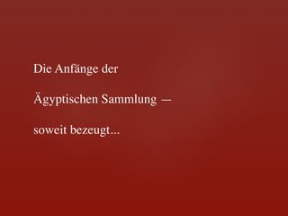 Die Anfänge der 	

	

Ägyptischen Sammlung —	

	

soweit bezeugt...	

 