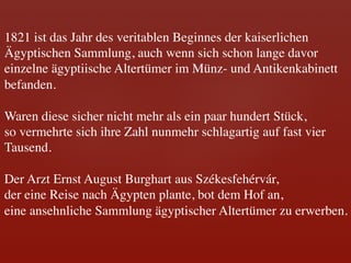1821 ist das Jahr des veritablen Beginnes der kaiserlichen	

Ägyptischen Sammlung, auch wenn sich schon lange davor 	

einzelne ägyptiische Altertümer im Münz- und Antikenkabinett 	

befanden. 	

	

Waren diese sicher nicht mehr als ein paar hundert Stück, 	

so vermehrte sich ihre Zahl nunmehr schlagartig auf fast vier 	

Tausend.	

	

Der Arzt Ernst August Burghart aus Székesfehérvár, 	

der eine Reise nach Ägypten plante, bot dem Hof an, 	

eine ansehnliche Sammlung ägyptischer Altertümer zu erwerben.	

	

 