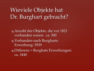 Wieviele  Objekte  hat    
Dr.  Burghart  gebracht?	

Ñ  Anzahl  der  Objekte,  die  vor  1821  
    vorhanden  waren:    ca.  500	
Ñ  Vorhanden  nach  Burgharts  
    Erwerbung:  3939	
Ñ  Diﬀerenz  =  Burghats  Erwerbungen:  
    ca.  3440	
 
