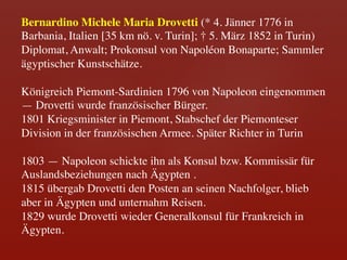 Bernardino Michele Maria Drovetti (* 4. Jänner 1776 in
Barbania, Italien [35 km nö. v. Turin]; † 5. März 1852 in Turin)	

Diplomat, Anwalt; Prokonsul von Napoléon Bonaparte; Sammler
ägyptischer Kunstschätze.	

	

Königreich Piemont-Sardinien 1796 von Napoleon eingenommen
— Drovetti wurde französischer Bürger.	

1801 Kriegsminister in Piemont, Stabschef der Piemonteser
Division in der französischen Armee. Später Richter in Turin	

	

1803 — Napoleon schickte ihn als Konsul bzw. Kommissär für
Auslandsbeziehungen nach Ägypten .	

1815 übergab Drovetti den Posten an seinen Nachfolger, blieb
aber in Ägypten und unternahm Reisen. 	

1829 wurde Drovetti wieder Generalkonsul für Frankreich in
Ägypten. 	

 