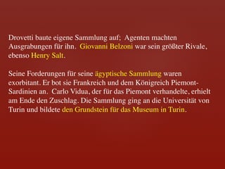 Drovetti baute eigene Sammlung auf; Agenten machten
Ausgrabungen für ihn. Giovanni Belzoni war sein größter Rivale,
ebenso Henry Salt. 	

	

Seine Forderungen für seine ägyptische Sammlung waren
exorbitant. Er bot sie Frankreich und dem Königreich Piemont-
Sardinien an. Carlo Vidua, der für das Piemont verhandelte, erhielt
am Ende den Zuschlag. Die Sammlung ging an die Universität von
Turin und bildete den Grundstein für das Museum in Turin.	

 