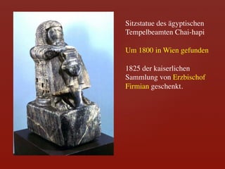 Sitzstatue des ägyptischen
Tempelbeamten Chai-hapi 	

	

Um 1800 in Wien gefunden	

	

1825 der kaiserlichen
Sammlung von Erzbischof
Firmian geschenkt.	

 