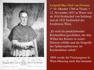 Leopold Max Graf von Firmian 	

(* 10. Oktober 1766 in Trient; †
12. November 1831 in Wien) war
ab 1816 Erzbischof von Salzburg
und ab 1822 Erzbischof der
Erzdiözese Wien.	

 	

„Er wird als prunkliebender
Kirchenfürst geschildert, der den
Willen des Kaisers in seiner
Diözese erfüllte und die Eingriffe
des Spätjosephinismus im
Kirchenleben zuließ.“	

 	

1894 wurde die Firmiangasse in
Wien-Hietzing nach ihm benannt.	

 