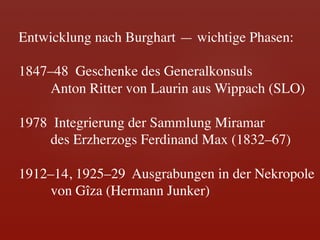 Entwicklung nach Burghart — wichtige Phasen:	

	

1847–48 Geschenke des Generalkonsuls	

    	

Anton Ritter von Laurin aus Wippach (SLO)	

	

1978 Integrierung der Sammlung Miramar 	

    	

des Erzherzogs Ferdinand Max (1832–67)	

	

1912–14, 1925–29 Ausgrabungen in der Nekropole 	

    	

von Gîza (Hermann Junker)	

 