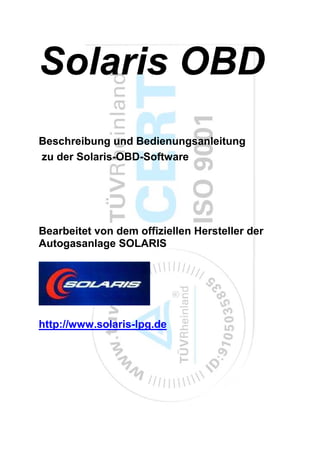 Solaris OBD
Beschreibung und Bedienungsanleitung
zu der Solaris-OBD-Software




Bearbeitet von dem offiziellen Hersteller der
Autogasanlage SOLARIS




http://www.solaris-lpg.de
 
